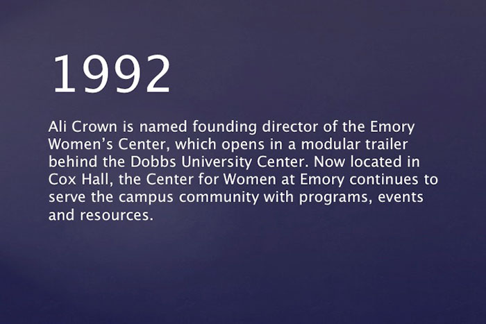1992: Ali Crown is named founding director of the Emory Women's Center, which opens in a modular trailer behind the Dobbs University Center. Now located in Cox Hall, the Center for Women at Emory continues to serve the campus community with programs, events and resources. 